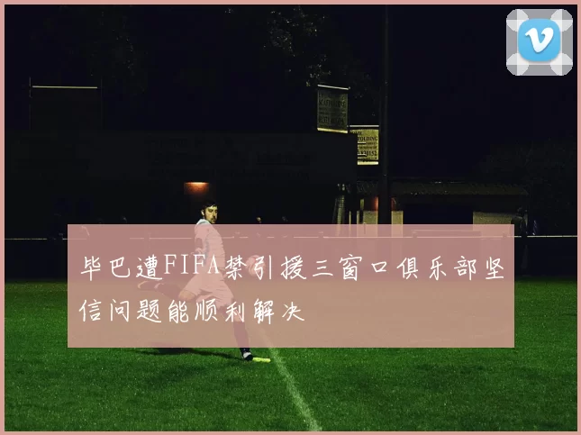 毕巴遭FIFA禁引援三窗口俱乐部坚信问题能顺利解决