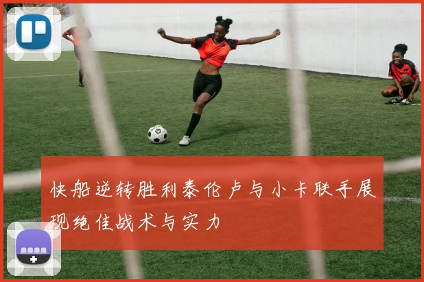 快船逆转胜利泰伦卢与小卡联手展现绝佳战术与实力
