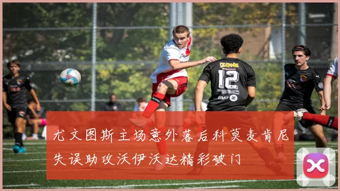 尤文图斯主场意外落后科莫麦肯尼失误助攻沃伊沃达精彩破门