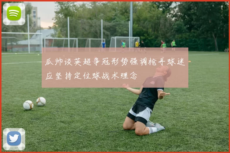 瓜帅谈英超争冠形势强调枪手球迷应坚持定位球战术理念