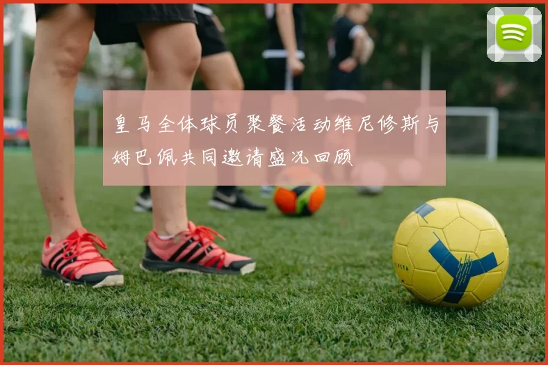 皇马全体球员聚餐活动维尼修斯与姆巴佩共同邀请盛况回顾
