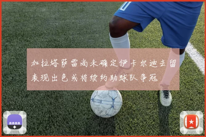 加拉塔萨雷尚未确定伊卡尔迪去留表现出色或将续约助球队争冠