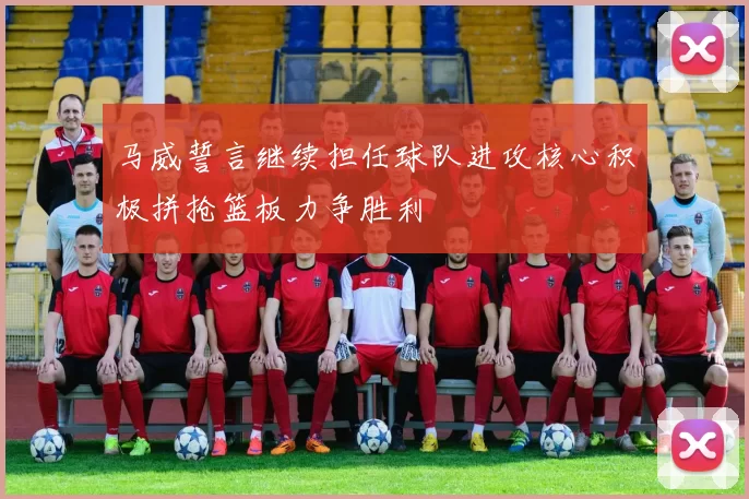 马威誓言继续担任球队进攻核心积极拼抢篮板力争胜利