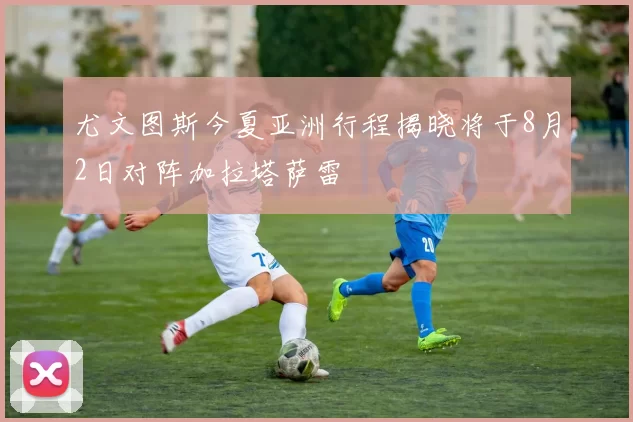 尤文图斯今夏亚洲行程揭晓将于8月2日对阵加拉塔萨雷