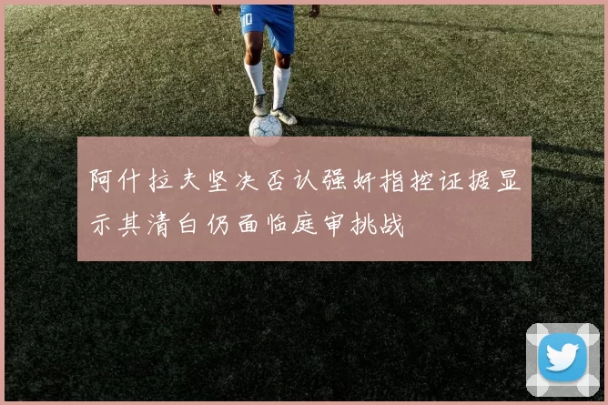 阿什拉夫坚决否认强奸指控证据显示其清白仍面临庭审挑战