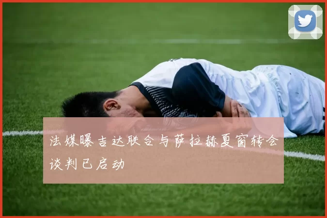 法媒曝吉达联合与萨拉赫夏窗转会谈判已启动