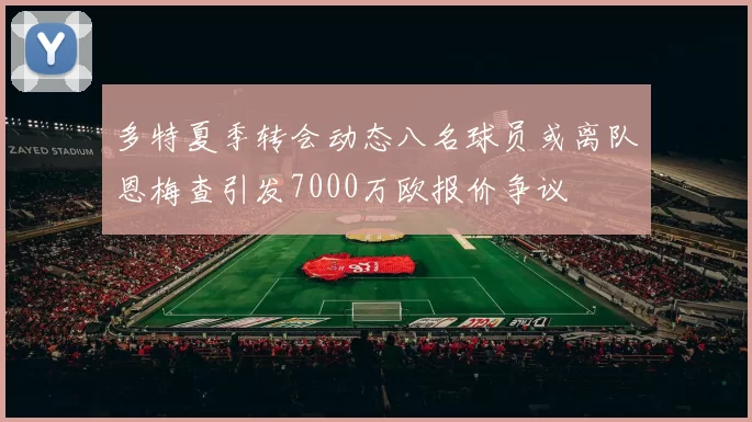多特夏季转会动态八名球员或离队恩梅查引发7000万欧报价争议