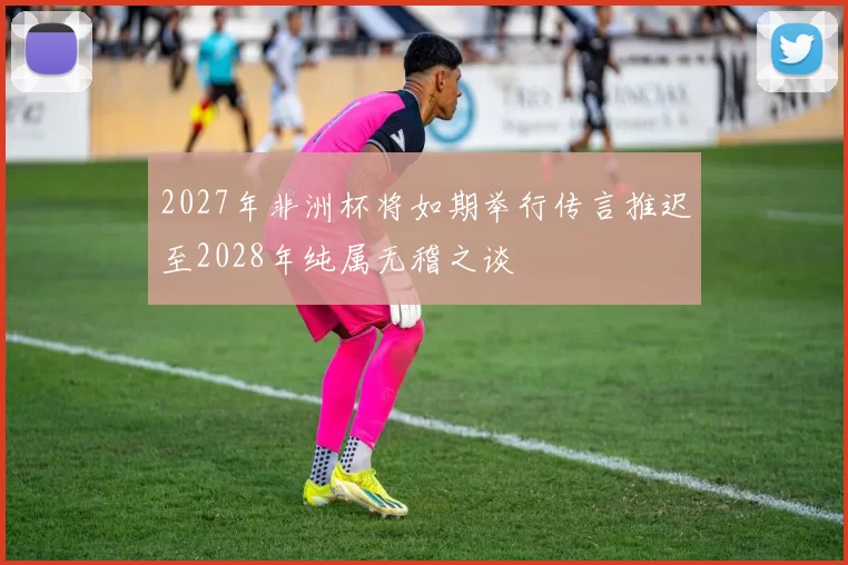 2027年非洲杯将如期举行传言推迟至2028年纯属无稽之谈