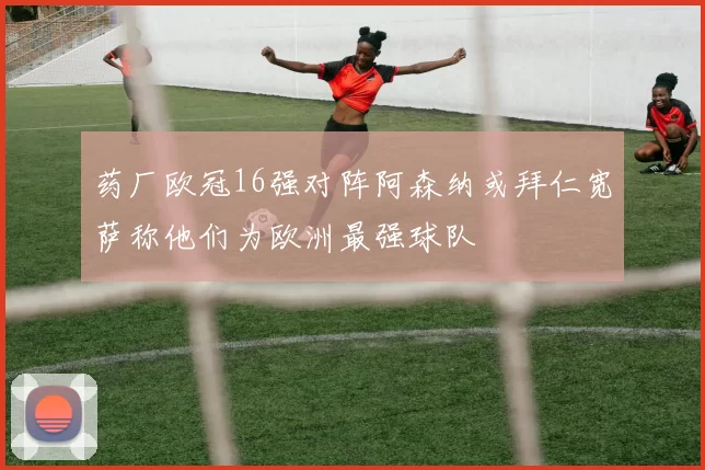 药厂欧冠16强对阵阿森纳或拜仁宽萨称他们为欧洲最强球队