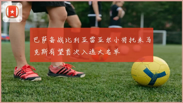 巴萨备战比利亚雷亚尔小将托米马克斯有望首次入选大名单