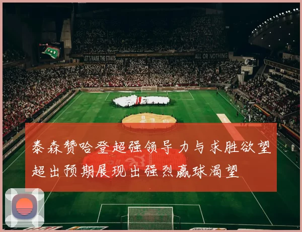 泰森赞哈登超强领导力与求胜欲望超出预期展现出强烈赢球渴望