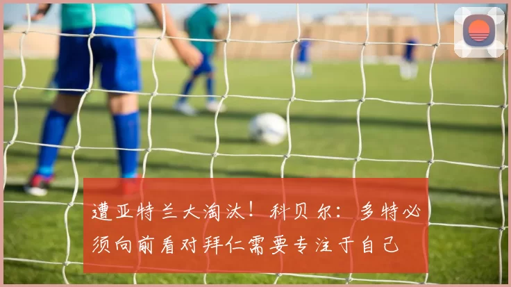 遭亚特兰大淘汰！科贝尔：多特必须向前看对拜仁需要专注于自己