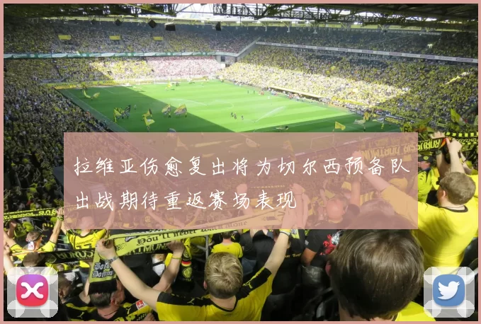 拉维亚伤愈复出将为切尔西预备队出战期待重返赛场表现