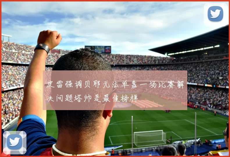 皮雷强调贝耶无法单靠一场比赛解决问题塔帅是最佳榜样