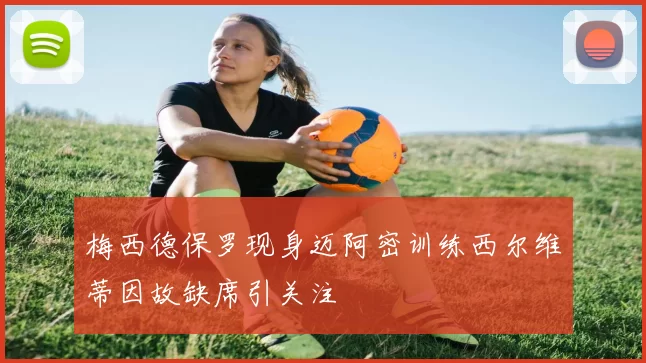 梅西德保罗现身迈阿密训练西尔维蒂因故缺席引关注