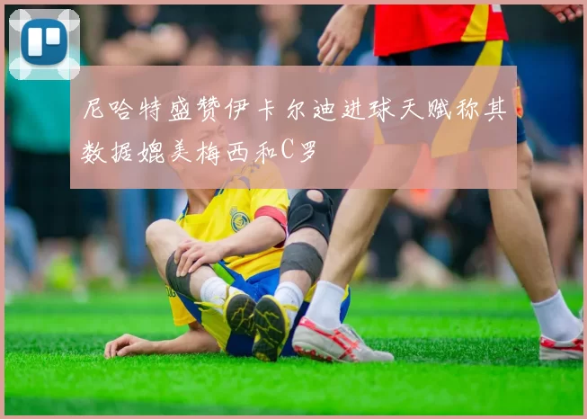 尼哈特盛赞伊卡尔迪进球天赋称其数据媲美梅西和C罗